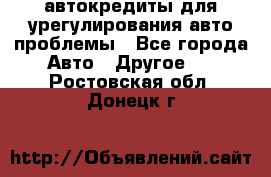 автокредиты для урегулирования авто проблемы - Все города Авто » Другое   . Ростовская обл.,Донецк г.